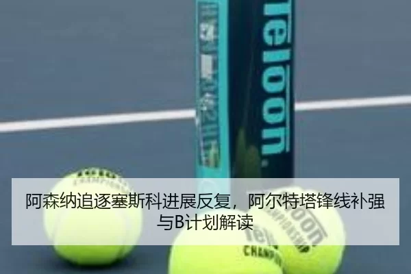 阿森纳追逐塞斯科进展反复，阿尔特塔锋线补强与B计划解读