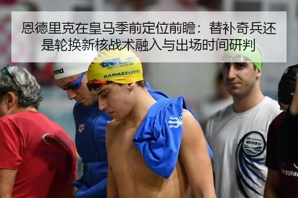 恩德里克在皇马季前定位前瞻：替补奇兵还是轮换新核战术融入与出场时间研判