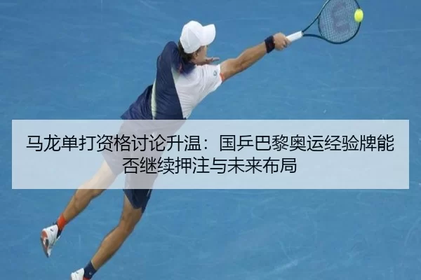 马龙单打资格讨论升温：国乒巴黎奥运经验牌能否继续押注与未来布局