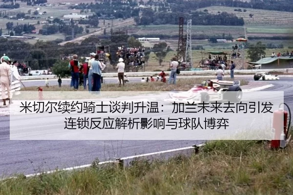 米切尔续约骑士谈判升温：加兰未来去向引发连锁反应解析影响与球队博弈